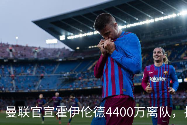 曼联官宣霍伊伦德4400万离队，拉爵一亿卖人大计开启！四十老将续约已定